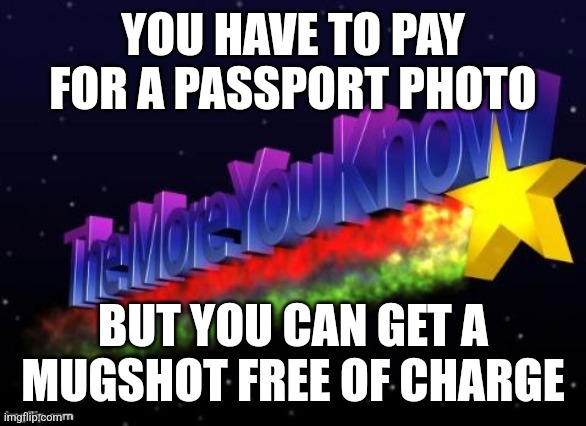 Did I go too far? Who cares! Haha | YOU HAVE TO PAY FOR A PASSPORT PHOTO; BUT YOU CAN GET A MUGSHOT FREE OF CHARGE | image tagged in the more you know | made w/ Imgflip meme maker