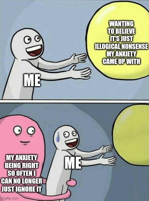 Running Away Balloon | WANTING TO BELIEVE IT'S JUST ILLOGICAL NONSENSE MY ANXIETY CAME UP WITH; ME; MY ANXIETY BEING RIGHT SO OFTEN I CAN NO LONGER JUST IGNORE IT; ME | image tagged in memes,running away balloon,vent,kinda | made w/ Imgflip meme maker