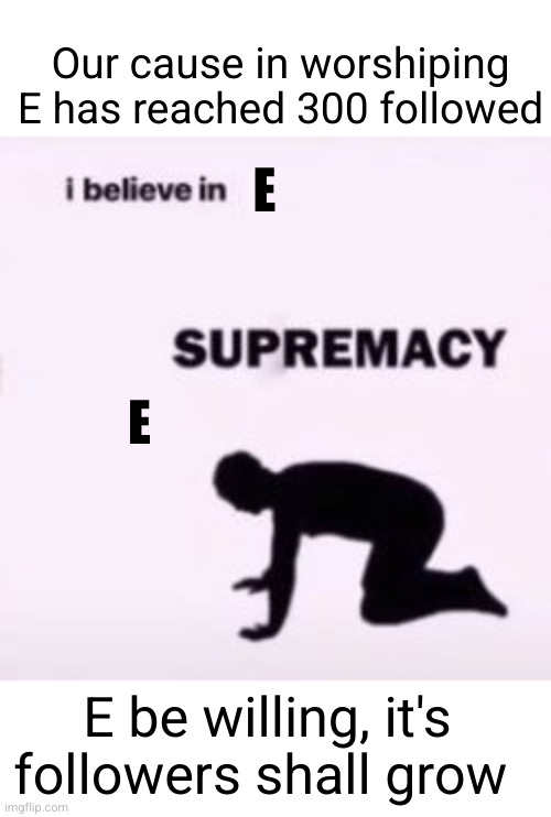 may E forerever be worshipped | Our cause in worshiping E has reached 300 followed; E; E; E be willing, it's followers shall grow | image tagged in i believe in supremacy,eeee,e,e is happiness,e is life | made w/ Imgflip meme maker