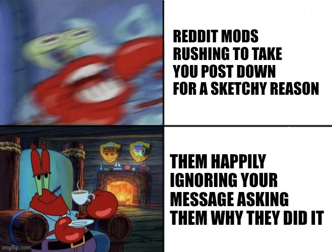 Reddit mods | REDDIT MODS RUSHING TO TAKE YOU POST DOWN FOR A SKETCHY REASON; THEM HAPPILY IGNORING YOUR MESSAGE ASKING THEM WHY THEY DID IT | image tagged in mr crabs crazy-calm,reddit,mods | made w/ Imgflip meme maker