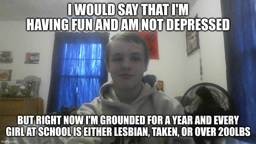 talking to my little bro, and he randomly screamed at me, "F*** U! Don't call me stupid!" now here I am | I WOULD SAY THAT I'M HAVING FUN AND AM NOT DEPRESSED; BUT RIGHT NOW I'M GROUNDED FOR A YEAR AND EVERY GIRL AT SCHOOL IS EITHER LESBIAN, TAKEN, OR OVER 200LBS | image tagged in grounded,bored,single life,scumbag parents,wtf | made w/ Imgflip meme maker