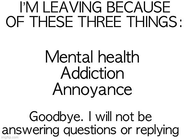 I’M LEAVING BECAUSE OF THESE THREE THINGS:; Mental health
Addiction
Annoyance; Goodbye. I will not be answering questions or replying | made w/ Imgflip meme maker