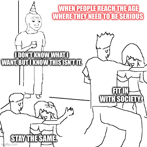 What now? | WHEN PEOPLE REACH THE AGE WHERE THEY NEED TO BE SERIOUS; I DON’T KNOW WHAT I WANT, BUT I KNOW THIS ISN’T IT. FIT IN WITH SOCIETY. STAY THE SAME. | image tagged in doomer party | made w/ Imgflip meme maker