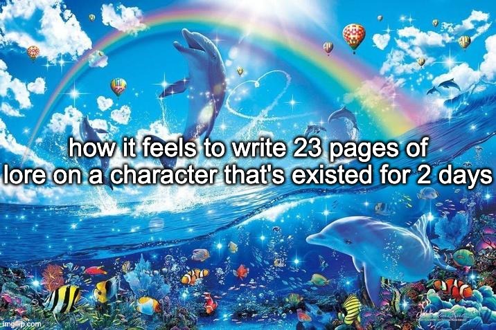what | how it feels to write 23 pages of lore on a character that's existed for 2 days | image tagged in happy dolphin rainbow | made w/ Imgflip meme maker