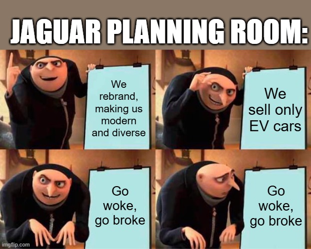 Jaguar rebrand | JAGUAR PLANNING ROOM:; We rebrand, making us modern and diverse; We sell only EV cars; Go woke, go broke; Go woke, go broke | image tagged in memes,gru's plan,cars,jaguar,jlr,jaguar land rover | made w/ Imgflip meme maker