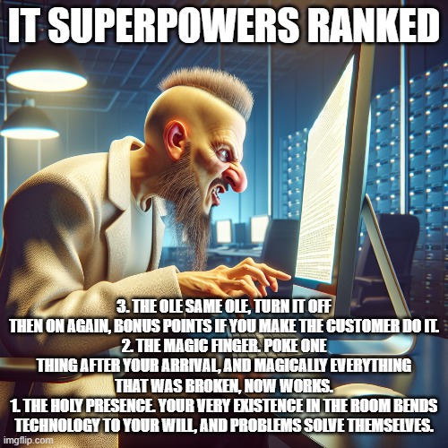 IT Superpowers | IT SUPERPOWERS RANKED; 3. THE OLE SAME OLE, TURN IT OFF THEN ON AGAIN, BONUS POINTS IF YOU MAKE THE CUSTOMER DO IT.
2. THE MAGIC FINGER. POKE ONE THING AFTER YOUR ARRIVAL, AND MAGICALLY EVERYTHING THAT WAS BROKEN, NOW WORKS.
1. THE HOLY PRESENCE. YOUR VERY EXISTENCE IN THE ROOM BENDS TECHNOLOGY TO YOUR WILL, AND PROBLEMS SOLVE THEMSELVES. | image tagged in it,it support,help,ict,computers,nerds | made w/ Imgflip meme maker