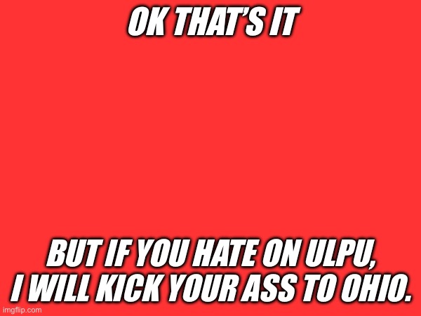 OK THAT’S IT BUT IF YOU HATE ON ULPU, I WILL KICK YOUR ASS TO OHIO. | made w/ Imgflip meme maker