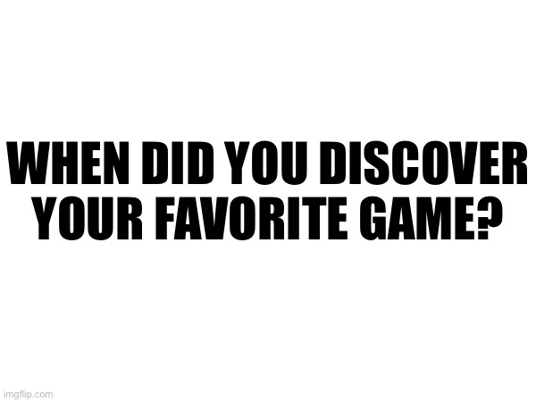 WHEN DID YOU DISCOVER YOUR FAVORITE GAME? | made w/ Imgflip meme maker