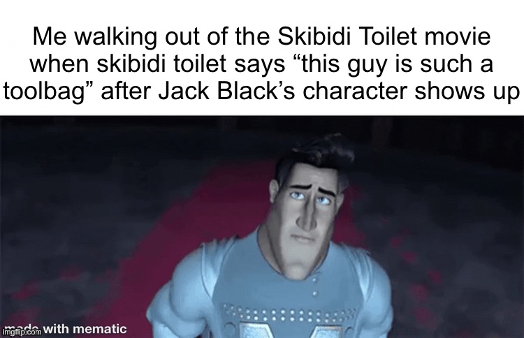 Me walking out of the Skibidi Toilet movie
when skibidi toilet says “this guy is such a
toolbag” after Jack Black’s character shows up | made w/ Imgflip meme maker