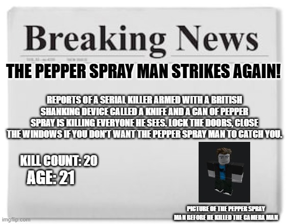 The pepper spray man strikes again! | THE PEPPER SPRAY MAN STRIKES AGAIN! REPORTS OF A SERIAL KILLER ARMED WITH A BRITISH SHANKING DEVICE CALLED A KNIFE AND A CAN OF PEPPER SPRAY IS KILLING EVERYONE HE SEES. LOCK THE DOORS, CLOSE THE WINDOWS IF YOU DON'T WANT THE PEPPER SPRAY MAN TO CATCH YOU. KILL COUNT: 20; AGE: 21; PICTURE OF THE PEPPER SPRAY MAN BEFORE HE KILLED THE CAMERA MAN | image tagged in breaking news | made w/ Imgflip meme maker