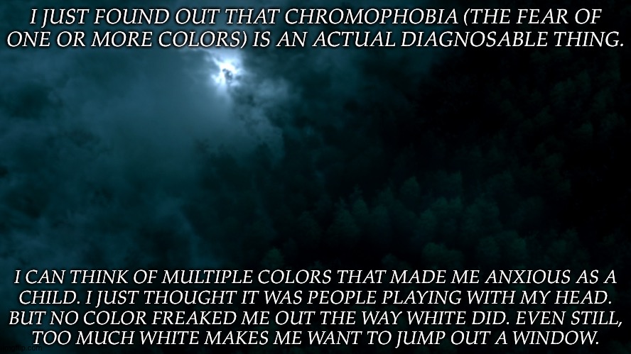 Any Theories On What Could've Caused A Fear Of White? | I JUST FOUND OUT THAT CHROMOPHOBIA (THE FEAR OF
ONE OR MORE COLORS) IS AN ACTUAL DIAGNOSABLE THING. I CAN THINK OF MULTIPLE COLORS THAT MADE ME ANXIOUS AS A
CHILD. I JUST THOUGHT IT WAS PEOPLE PLAYING WITH MY HEAD.
BUT NO COLOR FREAKED ME OUT THE WAY WHITE DID. EVEN STILL,
TOO MUCH WHITE MAKES ME WANT TO JUMP OUT A WINDOW. | image tagged in spn dark world,chromophobia,crazy shit,oh great im overthinking again,why is white so errr anyway | made w/ Imgflip meme maker