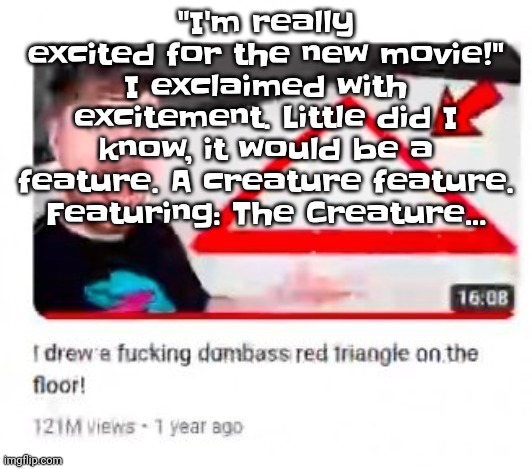 Mr beast triangular | "I'm really excited for the new movie!" I exclaimed with excitement. Little did I know, it would be a feature. A creature feature. Featuring: The Creature... | image tagged in mr beast triangular | made w/ Imgflip meme maker