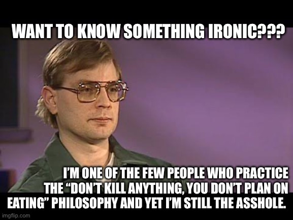 Jeffrey dahmer | WANT TO KNOW SOMETHING IRONIC??? I’M ONE OF THE FEW PEOPLE WHO PRACTICE THE “DON’T KILL ANYTHING, YOU DON’T PLAN ON EATING” PHILOSOPHY AND YET I’M STILL THE ASSHOLE. | image tagged in jeffrey dahmer,cannibal,serial killer,philosophy,dahmer,tv shows | made w/ Imgflip meme maker