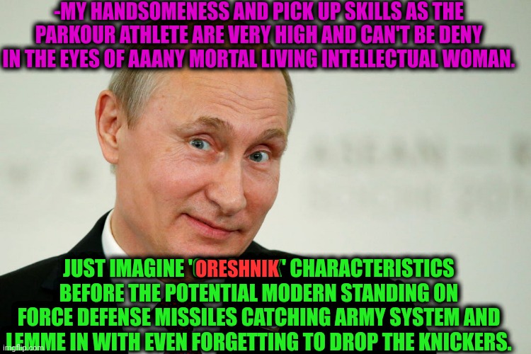 -Any of ya mommy catches the punch line. | -MY HANDSOMENESS AND PICK UP SKILLS AS THE PARKOUR ATHLETE ARE VERY HIGH AND CAN'T BE DENY IN THE EYES OF AAANY MORTAL LIVING INTELLECTUAL WOMAN. JUST IMAGINE 'ORESHNIK' CHARACTERISTICS BEFORE THE POTENTIAL MODERN STANDING ON FORCE DEFENSE MISSILES CATCHING ARMY SYSTEM AND LEMME IN WITH EVEN FORGETTING TO DROP THE KNICKERS. ORESHNIK | image tagged in sarcastic putin,oreshnik,missile,tower defense simulator,pick up lines,sexy woman | made w/ Imgflip meme maker