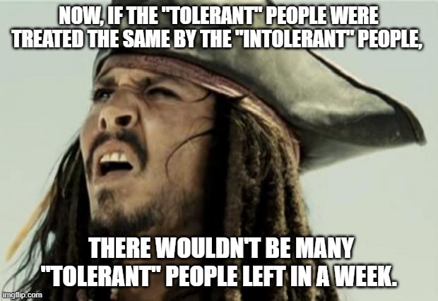 confused dafuq jack sparrow what | NOW, IF THE "TOLERANT" PEOPLE WERE TREATED THE SAME BY THE "INTOLERANT" PEOPLE, THERE WOULDN'T BE MANY "TOLERANT" PEOPLE LEFT IN A WEEK. | image tagged in confused dafuq jack sparrow what | made w/ Imgflip meme maker