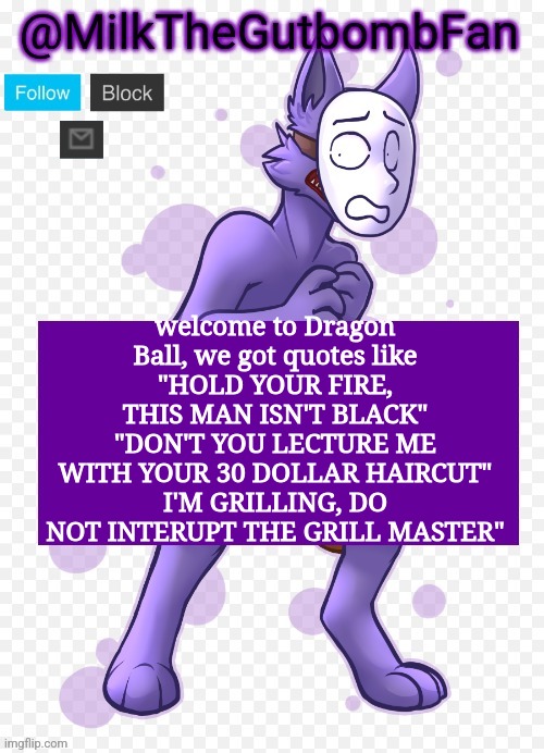 All of these are genuine Dragon Ball quotes | welcome to Dragon Ball, we got quotes like
"HOLD YOUR FIRE, THIS MAN ISN'T BLACK"
"DON'T YOU LECTURE ME WITH YOUR 30 DOLLAR HAIRCUT"
I'M GRILLING, DO NOT INTERUPT THE GRILL MASTER" | image tagged in milk but he's a mask-wearing wolf thanks wallhammer | made w/ Imgflip meme maker