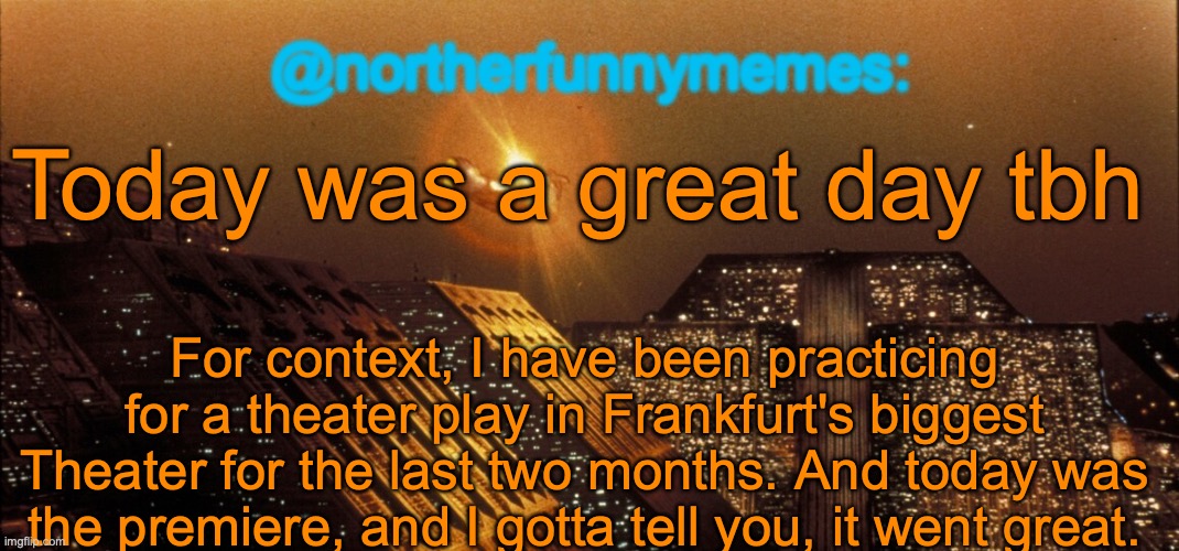 northerfunnymemes announcement template | Today was a great day tbh; For context, I have been practicing for a theater play in Frankfurt's biggest Theater for the last two months. And today was the premiere, and I gotta tell you, it went great. | image tagged in northerfunnymemes announcement template | made w/ Imgflip meme maker