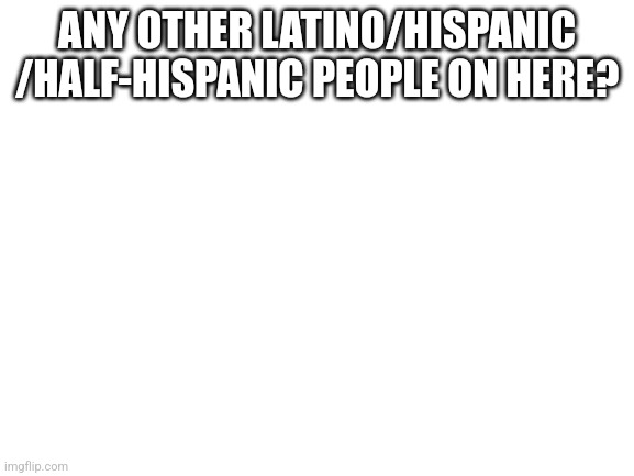 Just asking | ANY OTHER LATINO/HISPANIC /HALF-HISPANIC PEOPLE ON HERE? | image tagged in blank white template | made w/ Imgflip meme maker