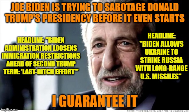 Joe Biden Shows Who's (Still) Boss | JOE BIDEN IS TRYING TO SABOTAGE DONALD TRUMP'S PRESIDENCY BEFORE IT EVEN STARTS; HEADLINE: "BIDEN ALLOWS UKRAINE TO STRIKE RUSSIA WITH LONG-RANGE U.S. MISSILES"; HEADLINE: "BIDEN ADMINISTRATION LOOSENS IMMIGRATION RESTRICTIONS AHEAD OF SECOND TRUMP TERM: 'LAST-DITCH EFFORT'"; I GUARANTEE IT | image tagged in memes,i guarantee it,joe biden,donald trump,russo-ukrainian war | made w/ Imgflip meme maker