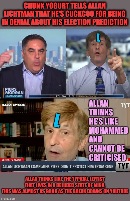 I can watch this over and over again. Loser Professor lives in Delusion | CHUNK YOGURT TELLS ALLAN LICHTMAN THAT HE'S CUCKCOO FOR BEING IN DENIAL ABOUT HIS ELECTION PREDICTION; L; ALLAN THINKS HE'S LIKE MOHAMMED AND CANNOT BE CRITICISED; L; ALLAN THINKS LIKE THE TYPICAL LEFTIST THAT LIVES IN A DELUDED STATE OF MIND.
THIS WAS ALMOST AS GOOD AS THE BREAK DOWNS ON YOUTUBE | made w/ Imgflip meme maker