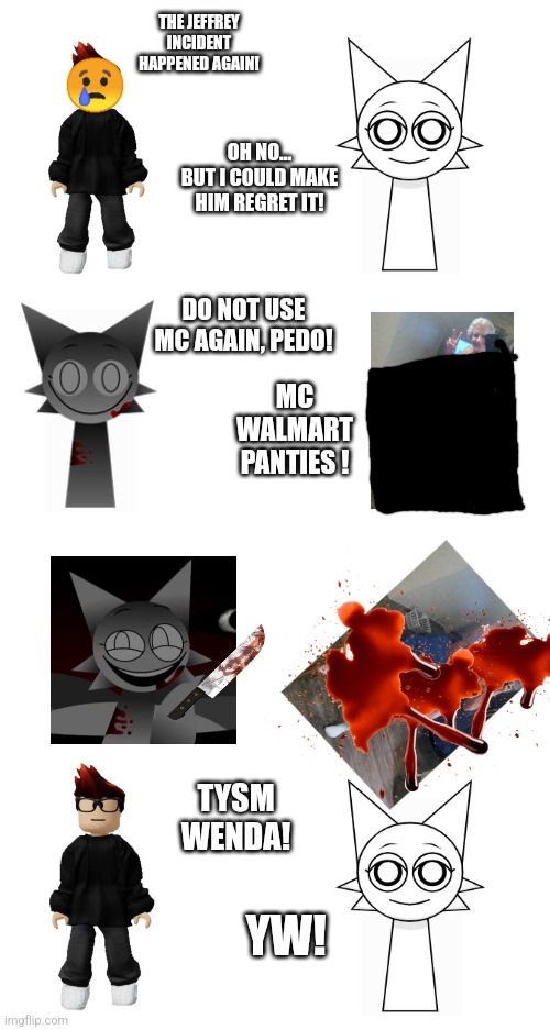 Sprunki and Periodic States of Mendelevia scenario thing ig | THE JEFFREY INCIDENT HAPPENED AGAIN! OH NO... BUT I COULD MAKE HIM REGRET IT! DO NOT USE MC AGAIN, PEDO! MC WALMART PANTIES ! TYSM WENDA! YW! | made w/ Imgflip meme maker