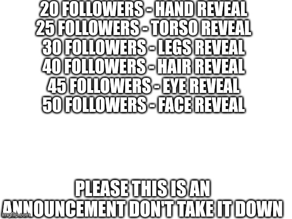 Announcements Announcements auuhhh that's from boyscouts | 20 FOLLOWERS - HAND REVEAL
25 FOLLOWERS - TORSO REVEAL
30 FOLLOWERS - LEGS REVEAL
40 FOLLOWERS - HAIR REVEAL
45 FOLLOWERS - EYE REVEAL
50 FOLLOWERS - FACE REVEAL; PLEASE THIS IS AN ANNOUNCEMENT DON'T TAKE IT DOWN | image tagged in not funny | made w/ Imgflip meme maker