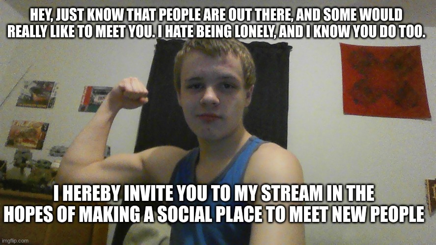 an ad for my new stream, "ending-loneliness" didn't know who to ask for permission to post | HEY, JUST KNOW THAT PEOPLE ARE OUT THERE, AND SOME WOULD REALLY LIKE TO MEET YOU. I HATE BEING LONELY, AND I KNOW YOU DO TOO. I HEREBY INVITE YOU TO MY STREAM IN THE HOPES OF MAKING A SOCIAL PLACE TO MEET NEW PEOPLE | image tagged in mental health,lonely,loneliness,lonely man,online dating,invited | made w/ Imgflip meme maker