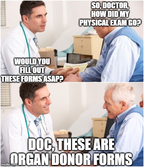 no time to waste | SO, DOCTOR, HOW DID MY PHYSICAL EXAM GO? WOULD YOU FILL OUT THESE FORMS ASAP? DOC, THESE ARE ORGAN DONOR FORMS | image tagged in doctor and patient | made w/ Imgflip meme maker