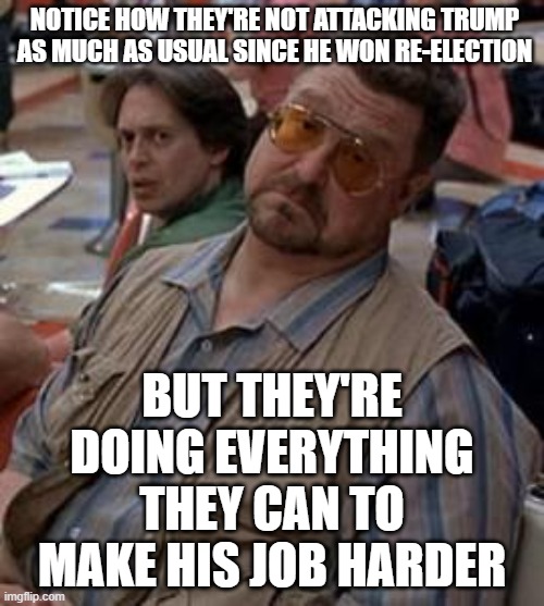 Like Starting WW3 | NOTICE HOW THEY'RE NOT ATTACKING TRUMP AS MUCH AS USUAL SINCE HE WON RE-ELECTION; BUT THEY'RE DOING EVERYTHING THEY CAN TO MAKE HIS JOB HARDER | image tagged in walter the big lebowski | made w/ Imgflip meme maker