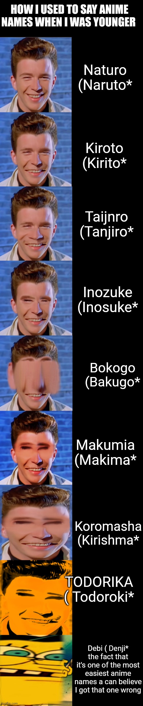 Rick Astley Becoming Idiot | HOW I USED TO SAY ANIME NAMES WHEN I WAS YOUNGER; Naturo (Naruto*; Kiroto (Kirito*; Taijnro (Tanjiro*; Inozuke (Inosuke*; Bokogo (Bakugo*; Makumia (Makima*; Koromasha (Kirishma*; TODORIKA ( Todoroki*; Debi ( Denji* the fact that it's one of the most easiest anime names a can believe I got that one wrong | image tagged in rick astley becoming idiot | made w/ Imgflip meme maker