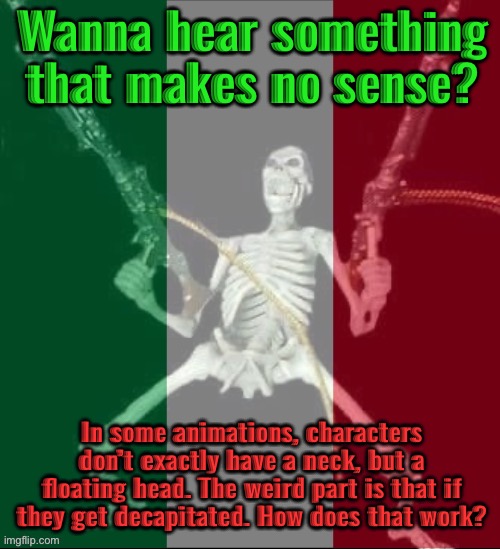 I mean, they don’t have a neck so how do they get their heads cut off? | Wanna hear something that makes no sense? In some animations, characters don’t exactly have a neck, but a floating head. The weird part is that if they get decapitated. How does that work? | image tagged in italy forever,msmg | made w/ Imgflip meme maker