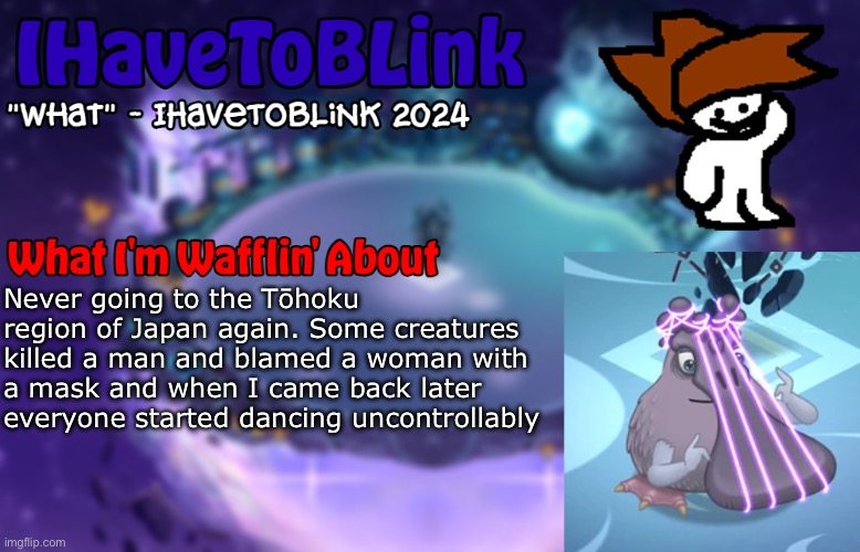 New IHaveToBlink Announcement Template | Never going to the Tōhoku region of Japan again. Some creatures killed a man and blamed a woman with a mask and when I came back later everyone started dancing uncontrollably | image tagged in new ihavetoblink announcement template | made w/ Imgflip meme maker