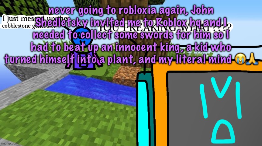 Carbo messed up the cobblestone generator | never going to robloxia again, John Shedletsky invited me to Roblox hq and I needed to collect some swords for him so I had to beat up an innocent king, a kid who turned himself into a plant, and my literal mind 😭🙏 | image tagged in carbo messed up the cobblestone generator,cinnabox announcement | made w/ Imgflip meme maker