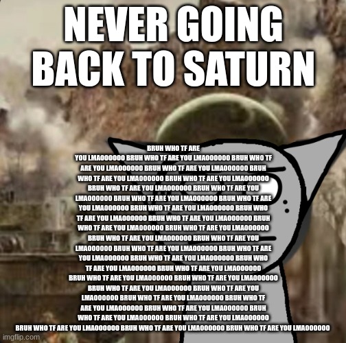 1000 yard stare | BRUH WHO TF ARE YOU LMAOOOOOO BRUH WHO TF ARE YOU LMAOOOOOO BRUH WHO TF ARE YOU LMAOOOOOO BRUH WHO TF ARE YOU LMAOOOOOO BRUH WHO TF ARE YOU LMAOOOOOO BRUH WHO TF ARE YOU LMAOOOOOO BRUH WHO TF ARE YOU LMAOOOOOO BRUH WHO TF ARE YOU LMAOOOOOO BRUH WHO TF ARE YOU LMAOOOOOO BRUH WHO TF ARE YOU LMAOOOOOO BRUH WHO TF ARE YOU LMAOOOOOO BRUH WHO TF ARE YOU LMAOOOOOO BRUH WHO TF ARE YOU LMAOOOOOO BRUH WHO TF ARE YOU LMAOOOOOO BRUH WHO TF ARE YOU LMAOOOOOO BRUH WHO TF ARE YOU LMAOOOOOO BRUH WHO TF ARE YOU LMAOOOOOO BRUH WHO TF ARE YOU LMAOOOOOO BRUH WHO TF ARE YOU LMAOOOOOO BRUH WHO TF ARE YOU LMAOOOOOO BRUH WHO TF ARE YOU LMAOOOOOO BRUH WHO TF ARE YOU LMAOOOOOO BRUH WHO TF ARE YOU LMAOOOOOO BRUH WHO TF ARE YOU LMAOOOOOO BRUH WHO TF ARE YOU LMAOOOOOO BRUH WHO TF ARE YOU LMAOOOOOO BRUH WHO TF ARE YOU LMAOOOOOO BRUH WHO TF ARE YOU LMAOOOOOO BRUH WHO TF ARE YOU LMAOOOOOO BRUH WHO TF ARE YOU LMAOOOOOO BRUH WHO TF ARE YOU LMAOOOOOO BRUH WHO TF ARE YOU LMAOOOOOO BRUH WHO TF ARE YOU LMAOOOOOO BRUH WHO TF ARE YOU LMAOOOOOO; NEVER GOING BACK TO SATURN | image tagged in 1000 yard stare | made w/ Imgflip meme maker
