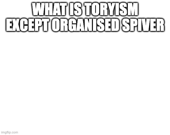 What is Toryism except organised spivery | WHAT IS TORYISM EXCEPT ORGANISED SPIVER | image tagged in make your own meme | made w/ Imgflip meme maker