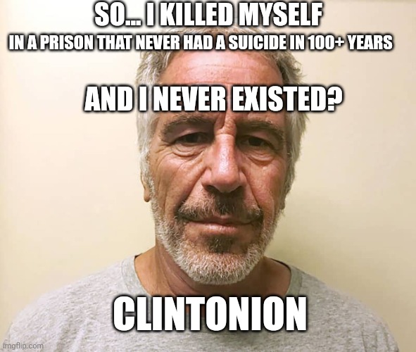 What Is....is. | SO... I KILLED MYSELF; IN A PRISON THAT NEVER HAD A SUICIDE IN 100+ YEARS; AND I NEVER EXISTED? CLINTONION | image tagged in epstien,hillary clinton,be like bill,pedophiles,jk | made w/ Imgflip meme maker