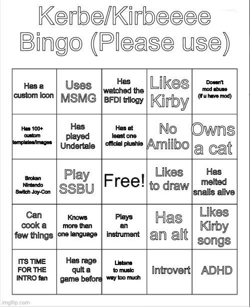 My bingo pls use temp link in comments | Kerbe/Kirbeeee Bingo (Please use); Has watched the BFDI trilogy; Uses MSMG; Doesn’t mod abuse (if u have mod); Has a custom icon; Likes Kirby; Has at least one official plushie; Has 100+ custom templates/images; Owns a cat; No Amiibo; Has played Undertale; Likes to draw; Has melted snails alive; Play SSBU; Broken Nintendo Switch Joy-Con; Can cook a few things; Knows more than one language; Likes Kirby songs; Has an alt; Plays an instrument; Has rage quit a game before; ADHD; Listens to music way too much; ITS TIME FOR THE INTRO fan; Introvert | image tagged in blank bingo | made w/ Imgflip meme maker