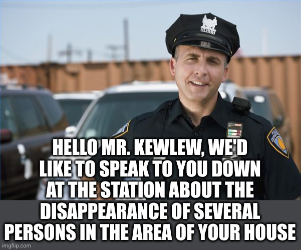 Police officer  | HELLO MR. KEWLEW, WE'D LIKE TO SPEAK TO YOU DOWN AT THE STATION ABOUT THE DISAPPEARANCE OF SEVERAL PERSONS IN THE AREA OF YOUR HOUSE | image tagged in police officer | made w/ Imgflip meme maker