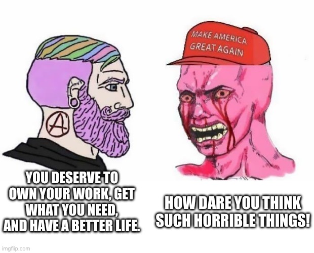 Basically everyone here | YOU DESERVE TO OWN YOUR WORK, GET WHAT YOU NEED, AND HAVE A BETTER LIFE. HOW DARE YOU THINK SUCH HORRIBLE THINGS! | image tagged in anarchism | made w/ Imgflip meme maker