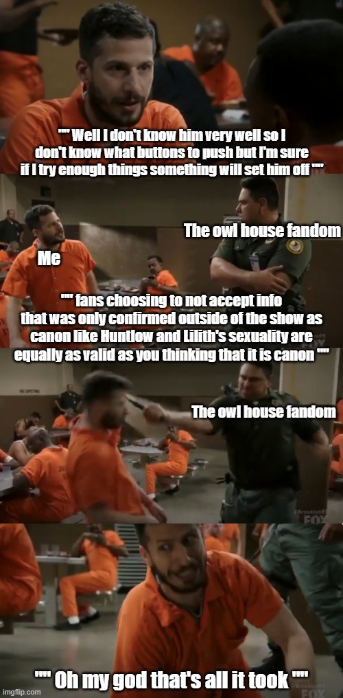 The owl house fandom has a problem respecting people's opinions meme. | The owl house fandom; Me; "" fans choosing to not accept info that was only confirmed outside of the show as canon like Huntlow and Lilith's sexuality are equally as valid as you thinking that it is canon ""; The owl house fandom | image tagged in brooklyn nine nine jake provokes guard,the owl house memes,toh memes | made w/ Imgflip meme maker