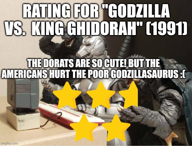 Godzilla vs. King Ghidorah rating | RATING FOR "GODZILLA VS.  KING GHIDORAH" (1991); THE DORATS ARE SO CUTE! BUT THE AMERICANS HURT THE POOR GODZILLASAURUS :( | image tagged in godzilla-kiryu-gamera-pc | made w/ Imgflip meme maker