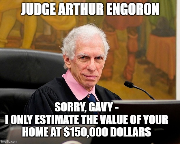 JUDGE ARTHUR ENGORON SORRY, GAVY -

I ONLY ESTIMATE THE VALUE OF YOUR HOME AT $150,000 DOLLARS | made w/ Imgflip meme maker