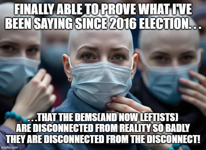 This and everything else they've done since then. . .and sometimes even before 2016. | FINALLY ABLE TO PROVE WHAT I'VE BEEN SAYING SINCE 2016 ELECTION. . . . . .THAT THE DEMS(AND NOW LEFTISTS) ARE DISCONNECTED FROM REALITY SO BADLY THEY ARE DISCONNECTED FROM THE DISCONNECT! | image tagged in 4b movement women,crazy woman,politics,poltical humor,stupid liberals,leftists | made w/ Imgflip meme maker