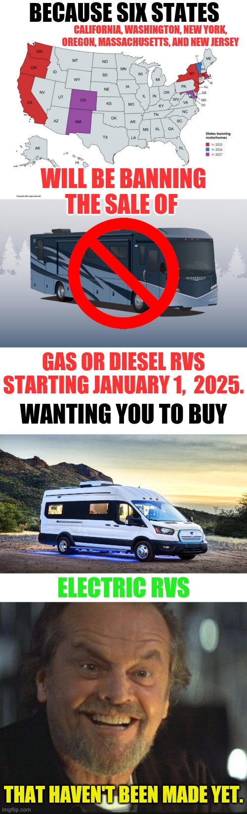 Does This Make Sense To Anyone? | BECAUSE SIX STATES; CALIFORNIA, WASHINGTON, NEW YORK, OREGON, MASSACHUSETTS, AND NEW JERSEY; WILL BE BANNING THE SALE OF; GAS OR DIESEL RVS STARTING JANUARY 1,  2025. WANTING YOU TO BUY; ELECTRIC RVS; THAT HAVEN'T BEEN MADE YET. | image tagged in jack nicholson anger management,banned,rv,sales,memes,politics | made w/ Imgflip meme maker