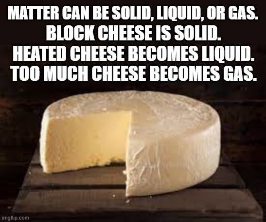 memes by Brad - Things can be solid, liquid, or gas, the same as cheese. | MATTER CAN BE SOLID, LIQUID, OR GAS. BLOCK CHEESE IS SOLID. HEATED CHEESE BECOMES LIQUID. TOO MUCH CHEESE BECOMES GAS. | image tagged in funny,cheese,liquid,gas,humor,play on words | made w/ Imgflip meme maker