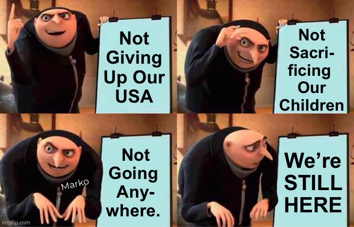 Republicans aren’t the wussies you thought we were | Not
Giving
Up Our
USA; Not
Sacri-
ficing 
Our
Children; Not
Going 
Any-
where. We’re
STILL
HERE; Marko | image tagged in memes,gru's plan,back in yer face,u will not roll over us,step off get back,progressives leftists fjb fkh voters kissmyass | made w/ Imgflip meme maker