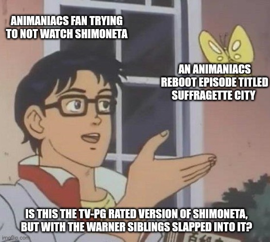 Is This A Pigeon Meme | ANIMANIACS FAN TRYING TO NOT WATCH SHIMONETA; AN ANIMANIACS REBOOT EPISODE TITLED SUFFRAGETTE CITY; IS THIS THE TV-PG RATED VERSION OF SHIMONETA, BUT WITH THE WARNER SIBLINGS SLAPPED INTO IT? | image tagged in memes,is this a pigeon,shimoneta,animaniacs,suffragette | made w/ Imgflip meme maker