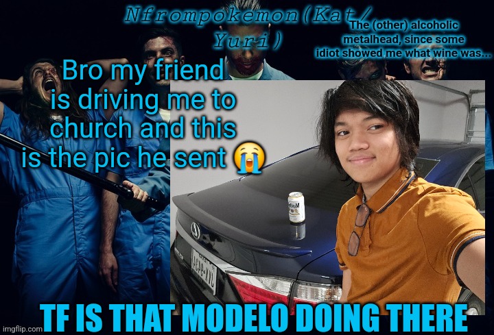 Nfrompokemon announcement template | Bro my friend is driving me to church and this is the pic he sent 😭; TF IS THAT MODELO DOING THERE | image tagged in nfrompokemon announcement template | made w/ Imgflip meme maker