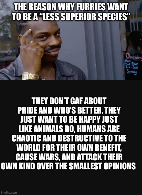 Lordzerostrike let’s be honest here, are Xenoes really the bad guys here? | THE REASON WHY FURRIES WANT TO BE A “LESS SUPERIOR SPECIES”; THEY DON’T GAF ABOUT PRIDE AND WHO’S BETTER, THEY JUST WANT TO BE HAPPY JUST LIKE ANIMALS DO, HUMANS ARE CHAOTIC AND DESTRUCTIVE TO THE WORLD FOR THEIR OWN BENEFIT, CAUSE WARS, AND ATTACK THEIR OWN KIND OVER THE SMALLEST OPINIONS | image tagged in memes,roll safe think about it,the furry fandom,anti furry | made w/ Imgflip meme maker