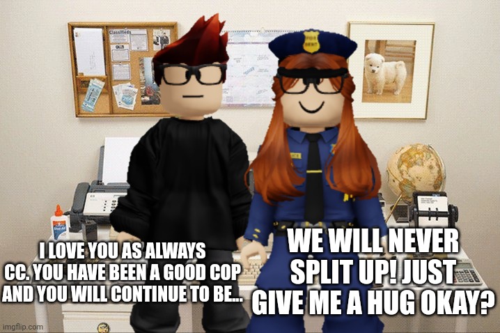 Always forever | WE WILL NEVER SPLIT UP! JUST GIVE ME A HUG OKAY? I LOVE YOU AS ALWAYS CC. YOU HAVE BEEN A GOOD COP AND YOU WILL CONTINUE TO BE... | image tagged in mc,cc,cop,fhc,love | made w/ Imgflip meme maker